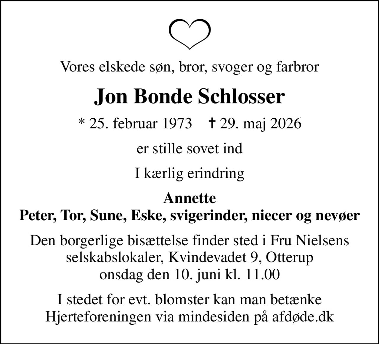 Vores elskede søn, bror, svoger og farbror
Jon Bonde Schlosser
* 25. februar 1973    ✝ 29. maj 2026
er stille sovet ind
I kærlig erindring
Annette Peter, Tor, Sune, Eske, svigerinder, niecer og nevøer
Den borgerlige bisættelse finder sted i Fru Nielsens selskabslokaler, Kvindevadet 9, Otterup onsdag den 10. juni kl. 11.00
I stedet for evt. blomster kan man betænke
					Hjerteforeningen via mindesiden på afdøde.dk