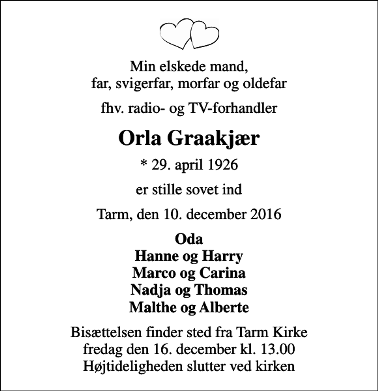 <p>Min elskede mand, far, svigerfar, morfar og oldefar<br />fhv. radio- og TV-forhandler<br />Orla Graakjær<br />* 29. april 1926<br />er stille sovet ind<br />Tarm, den 10. december 2016<br />Oda Hanne og Harry Marco og Carina Nadja og Thomas Malthe og Alberte<br />Bisættelsen finder sted fra Tarm Kirke fredag den 16. december kl. 13.00 Højtideligheden slutter ved kirken</p>