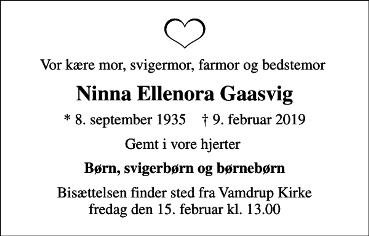 <p>Vor kære mor, svigermor, farmor og bedstemor<br />Ninna Ellenora Gaasvig<br />* 8. september 1935 ✝ 9. februar 2019<br />Gemt i vore hjerter<br />Børn, svigerbørn og børnebørn<br />Bisættelsen finder sted fra Vamdrup Kirke fredag den 15. februar kl. 13.00</p>