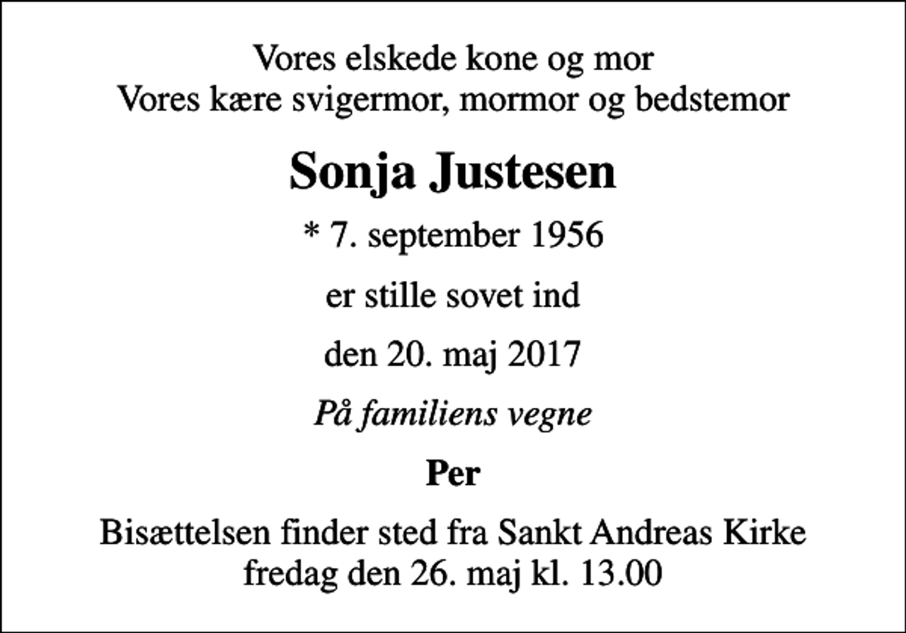 <p>Vores elskede kone og mor Vores kære svigermor, mormor og bedstemor<br />Sonja Justesen<br />* 7. september 1956<br />er stille sovet ind<br />den 20. maj 2017<br />På familiens vegne<br />Per<br />Bisættelsen finder sted fra Sankt Andreas Kirke fredag den 26. maj kl. 13.00</p>