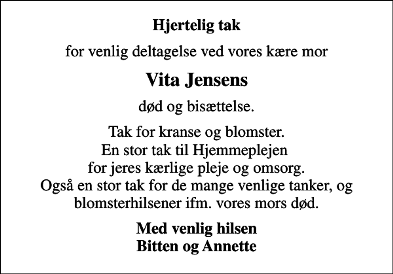 <p>Hjertelig tak<br />for venlig deltagelse ved vores kære mor<br />Vita Jensens<br />død og bisættelse.<br />Tak for kranse og blomster. En stor tak til Hjemmeplejen for jeres kærlige pleje og omsorg. Også en stor tak for de mange venlige tanker, og blomsterhilsener ifm. vores mors død.<br />Med venlig hilsen Bitten og Annette</p>