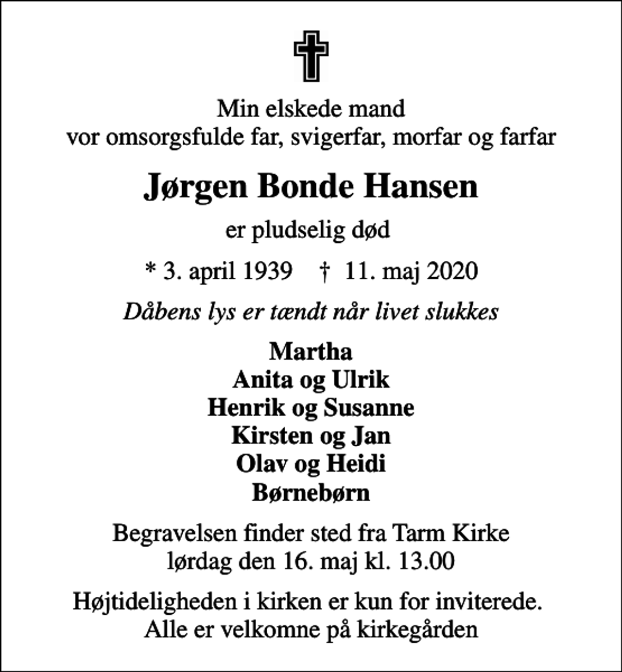 <p>Min elskede mand vor omsorgsfulde far, svigerfar, morfar og farfar<br />Jørgen Bonde Hansen<br />er pludselig død<br />* 3. april 1939 ✝ 11. maj 2020<br />Dåbens lys er tændt når livet slukkes<br />Martha Anita og Ulrik Henrik og Susanne Kirsten og Jan Olav og Heidi Børnebørn<br />Begravelsen finder sted fra Tarm Kirke lørdag den 16. maj kl. 13.00<br />Højtideligheden i kirken er kun for inviterede. Alle er velkomne på kirkegården</p>