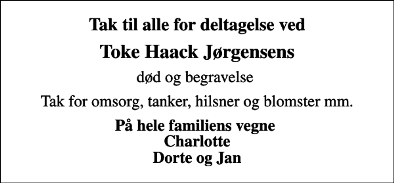 <p>Tak til alle for deltagelse ved<br />Toke Haack Jørgensens<br />død og begravelse<br />Tak for omsorg, tanker, hilsner og blomster mm.<br />På hele familiens vegne Charlotte Dorte og Jan</p>