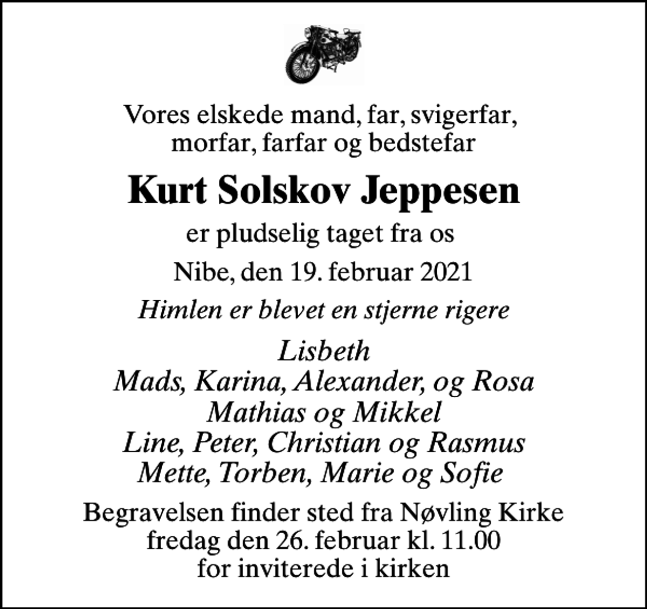 <p>Vores elskede mand, far, svigerfar, morfar, farfar og bedstefar<br />Kurt Solskov Jeppesen<br />er pludselig taget fra os<br />Nibe, den 19. februar 2021<br />Himlen er blevet en stjerne rigere<br />Lisbeth Mads, Karina, Alexander, og Rosa Mathias og Mikkel Line, Peter, Christian og Rasmus Mette, Torben, Marie og Sofie<br />Begravelsen finder sted fra Nøvling Kirke fredag den 26. februar kl. 11.00 for inviterede i kirken</p>