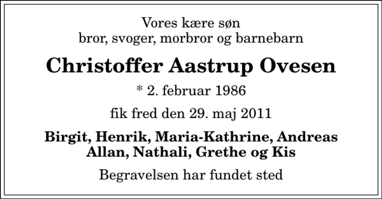 <p>Vores kære søn bror, svoger, morbror og barnebarn<br />Christoffer Aastrup Ovesen<br />* 2. februar 1986<br />fik fred den 29. maj 2011<br />Birgit, Henrik, Maria-Kathrine, Andreas Allan, Nathali, Grethe og Kis<br />Begravelsen har fundet sted</p>