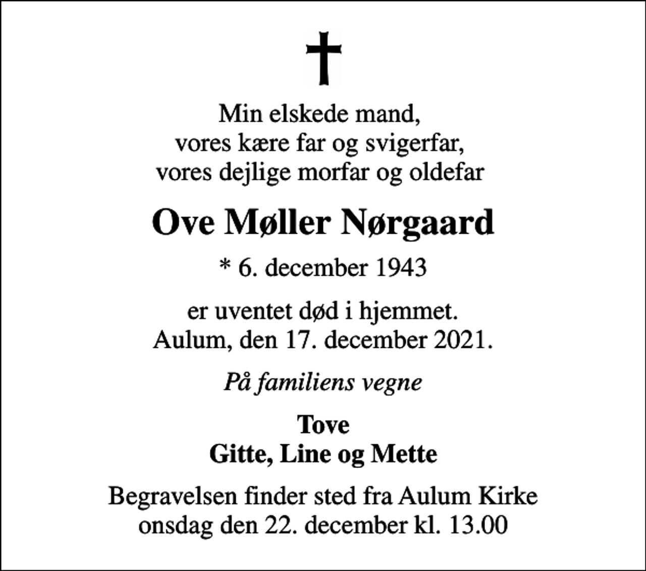 <p>Min elskede mand, vores kære far og svigerfar, vores dejlige morfar og oldefar<br />Ove Møller Nørgaard<br />* 6. december 1943<br />er uventet død i hjemmet. Aulum, den 17. december 2021.<br />På familiens vegne<br />Tove Gitte, Line og Mette<br />Begravelsen finder sted fra Aulum Kirke onsdag den 22. december kl. 13.00</p>