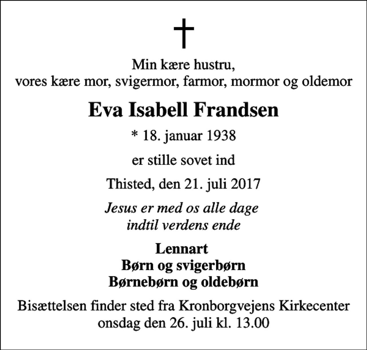 <p>Min kære hustru, vores kære mor, svigermor, farmor, mormor og oldemor<br />Eva Isabell Frandsen<br />* 18. januar 1938<br />er stille sovet ind<br />Thisted, den 21. juli 2017<br />Jesus er med os alle dage indtil verdens ende<br />Lennart Børn og svigerbørn Børnebørn og oldebørn<br />Bisættelsen finder sted fra Kronborgvejens Kirkecenter onsdag den 26. juli kl. 13.00</p>