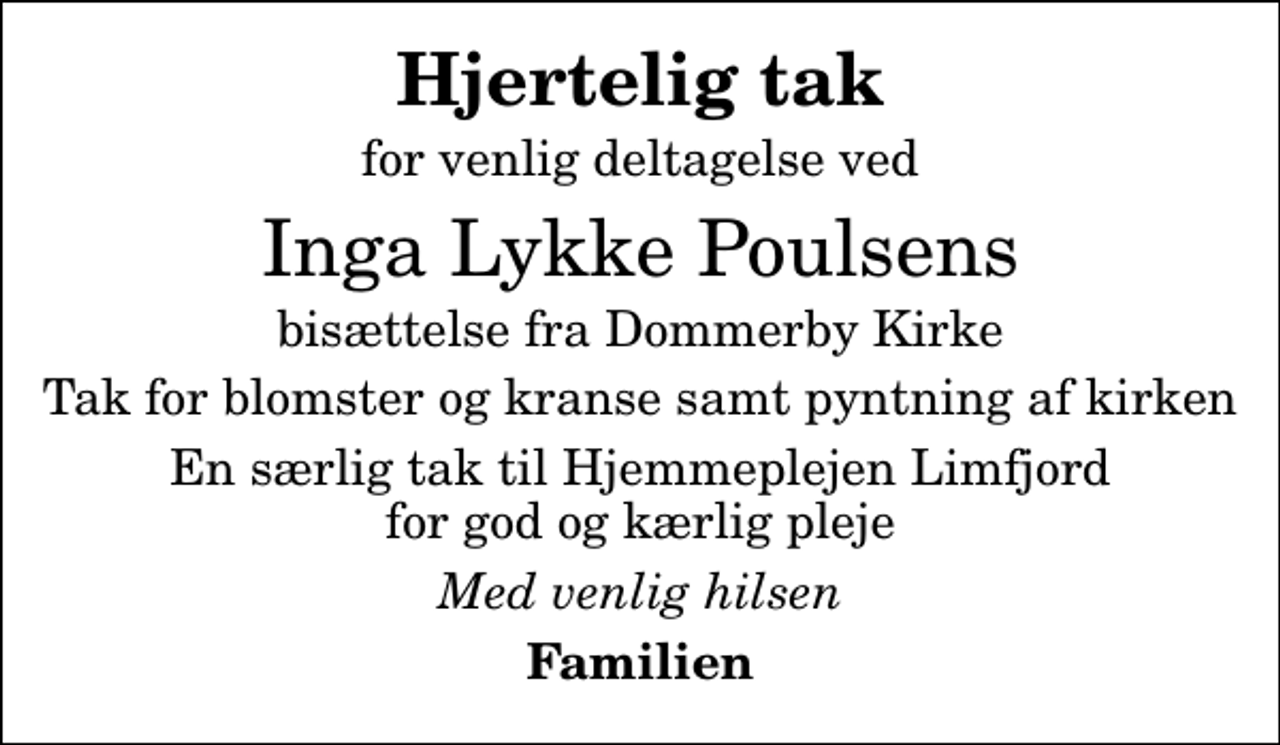 <p>Hjertelig tak<br />for venlig deltagelse ved<br />Inga Lykke Poulsens<br />bisættelse fra Dommerby Kirke<br />Tak for blomster og kranse samt pyntning af kirken<br />En særlig tak til Hjemmeplejen Limfjord for god og kærlig pleje<br />Med venlig hilsen<br />Familien</p>