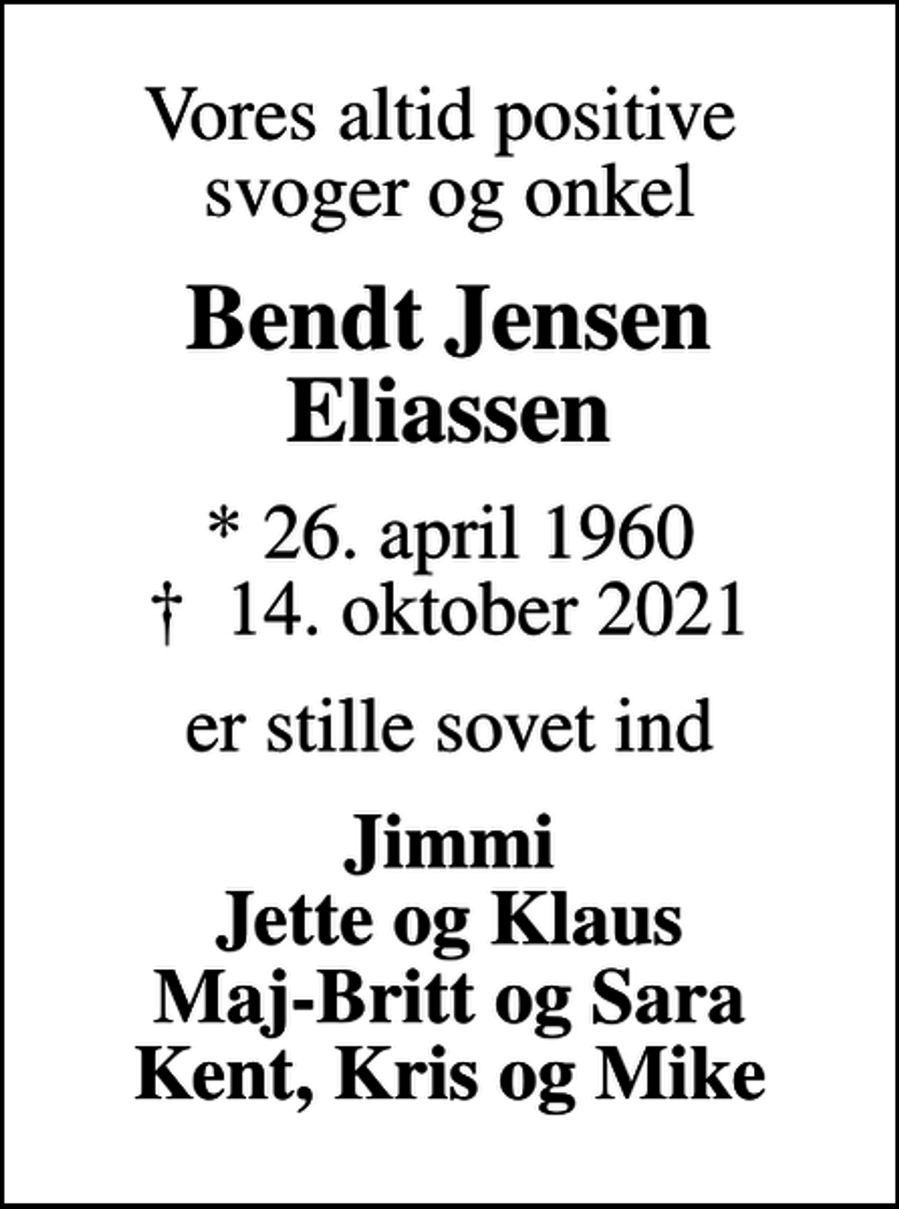 <p>Vores altid positive svoger og onkel<br />Bendt Jensen Eliassen<br />* 26. april 1960<br />✝ 14. oktober 2021<br />er stille sovet ind<br />Jimmi Jette og Klaus Maj-Britt og Sara Kent, Kris og Mike</p>