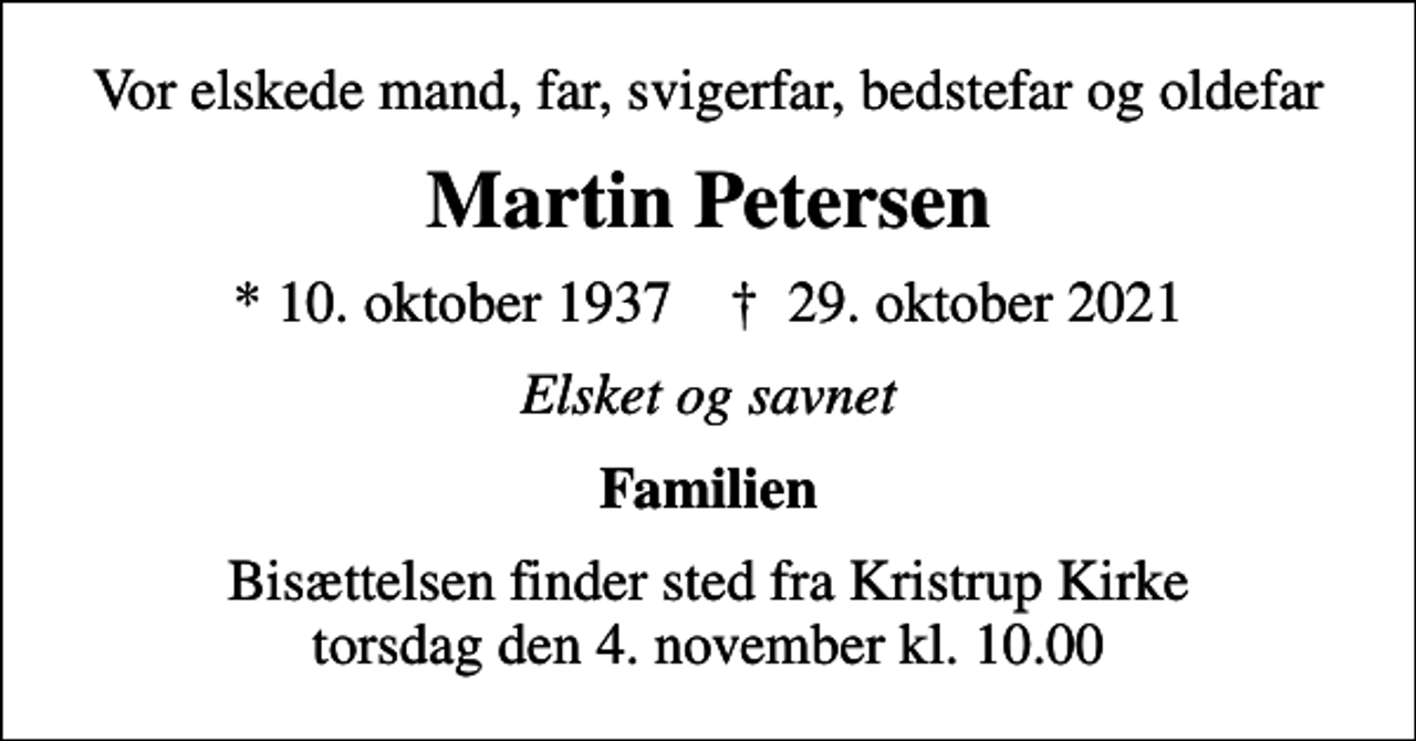 <p>Vor elskede mand, far, svigerfar, bedstefar og oldefar<br />Martin Petersen<br />* 10. oktober 1937 ✝ 29. oktober 2021<br />Elsket og savnet<br />Familien<br />Bisættelsen finder sted fra Kristrup Kirke torsdag den 4. november kl. 10.00</p>