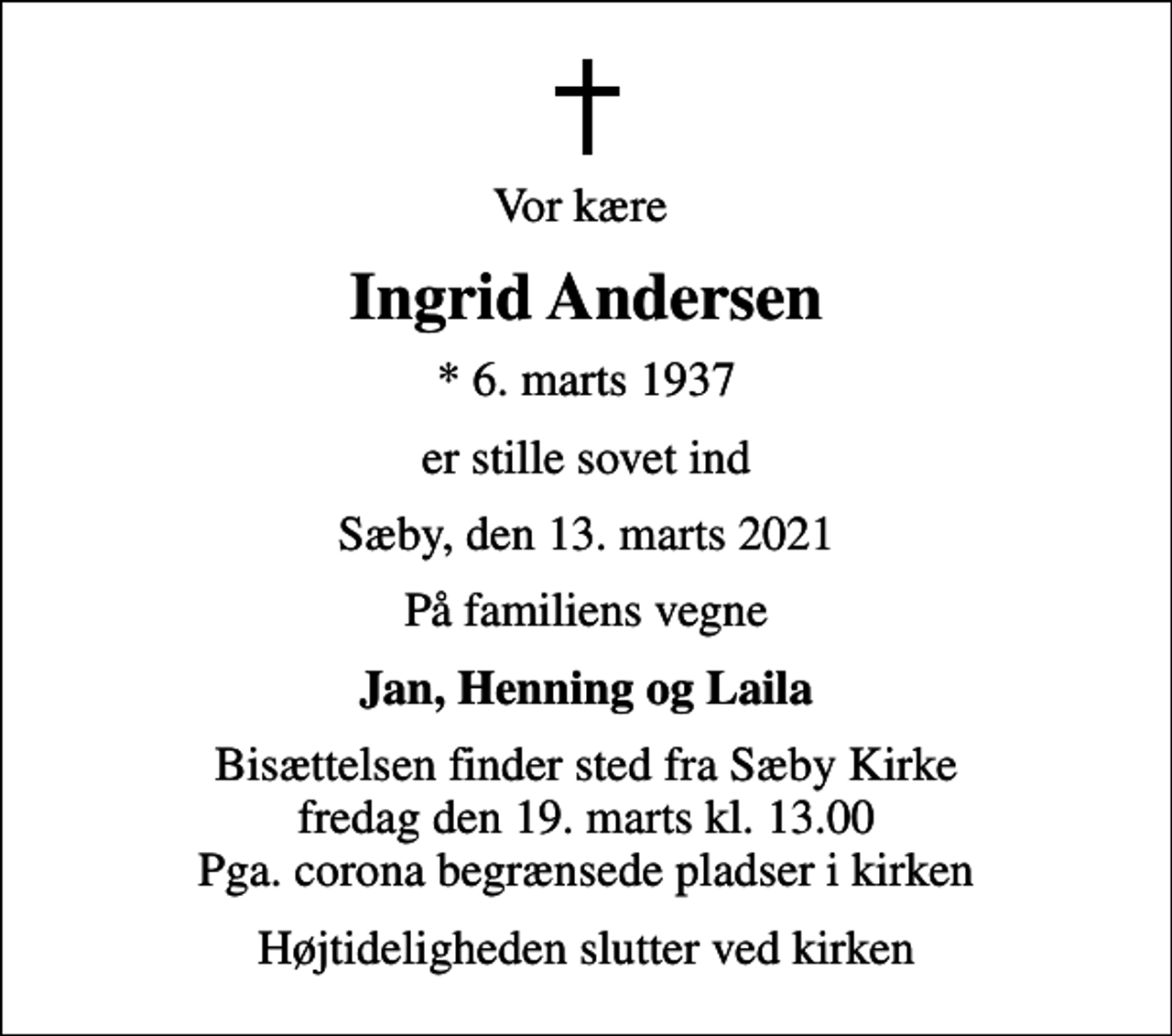 <p>Vor kære<br />Ingrid Andersen<br />* 6. marts 1937<br />er stille sovet ind<br />Sæby, den 13. marts 2021<br />På familiens vegne<br />Jan, Henning og Laila<br />Bisættelsen finder sted fra Sæby Kirke fredag den 19. marts kl. 13.00 Pga. corona begrænsede pladser i kirken<br />Højtideligheden slutter ved kirken</p>