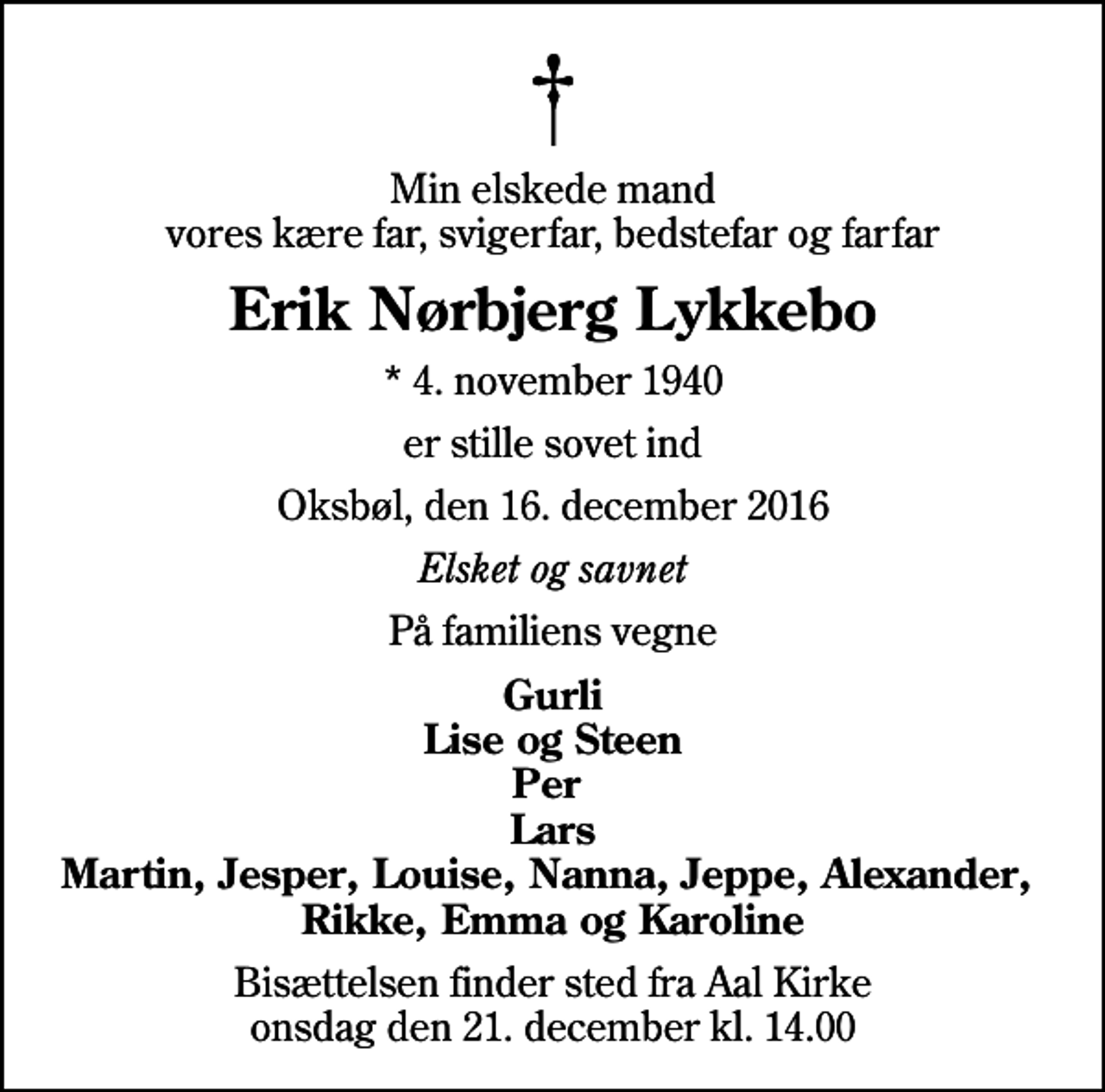 <p>Min elskede mand vores kære far, svigerfar, bedstefar og farfar<br />Erik Nørbjerg Lykkebo<br />* 4. november 1940<br />er stille sovet ind<br />Oksbøl, den 16. december 2016<br />Elsket og savnet<br />På familiens vegne<br />Gurli Lise og Steen Per Lars Martin, Jesper, Louise, Nanna, Jeppe, Alexander, Rikke, Emma og Karoline<br />Bisættelsen finder sted fra Aal Kirke onsdag den 21. december kl. 14.00</p>