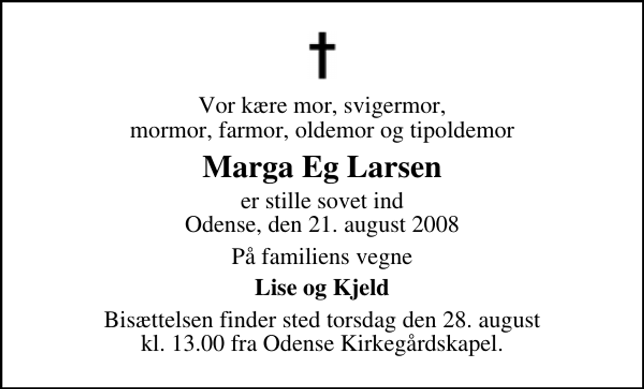 <p>Vor kære mor, svigermor, mormor, farmor, oldemor og tipoldemor<br />Marga Eg Larsen<br />er stille sovet ind Odense, den 21. august 2008<br />På familiens vegne<br />Lise og Kjeld<br />Bisættelsen finder sted torsdag den 28. august kl. 13.00 fra Odense Kirkegårdskapel</p>