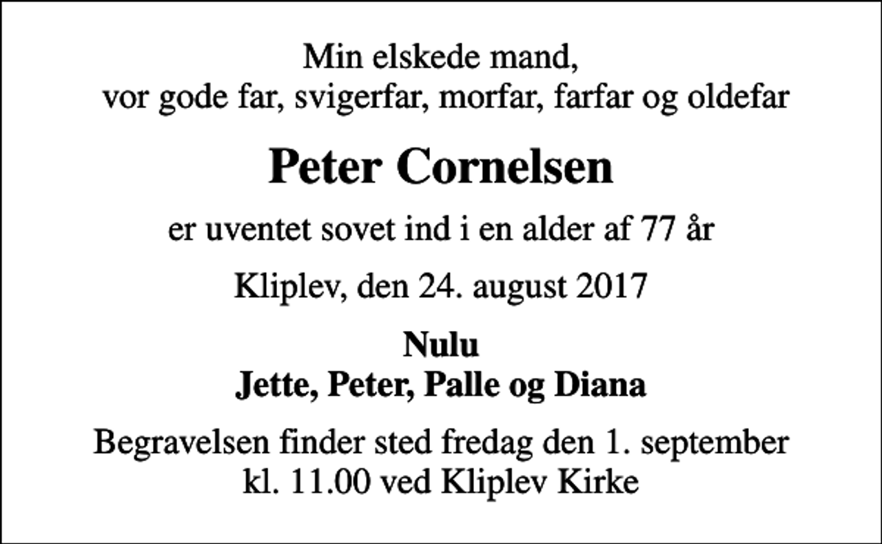 <p>Min elskede mand, vor gode far, svigerfar, morfar, farfar og oldefar<br />Peter Cornelsen<br />er uventet sovet ind i en alder af 77 år<br />Kliplev, den 24. august 2017<br />Nulu Jette, Peter, Palle og Diana<br />Begravelsen finder sted fredag den 1. september kl. 11.00 ved Kliplev Kirke</p>