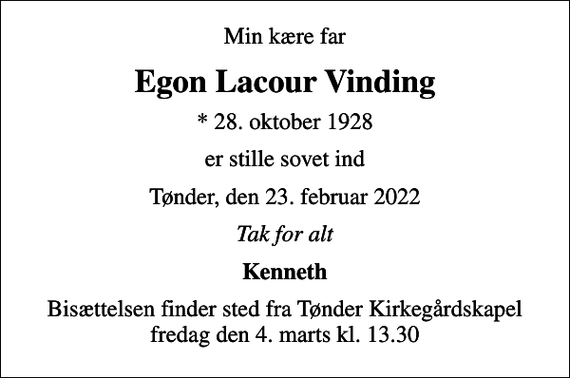 <p>Min kære far<br />Egon Lacour Vinding<br />* 28. oktober 1928<br />er stille sovet ind<br />Tønder, den 23. februar 2022<br />Tak for alt<br />Kenneth<br />Bisættelsen finder sted fra Tønder Kirkegårdskapel fredag den 4. marts kl. 13.30</p>