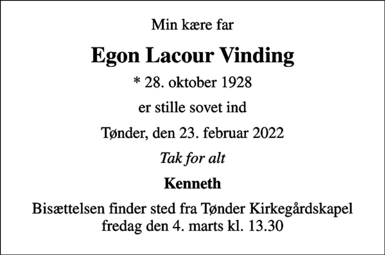 <p>Min kære far<br />Egon Lacour Vinding<br />* 28. oktober 1928<br />er stille sovet ind<br />Tønder, den 23. februar 2022<br />Tak for alt<br />Kenneth<br />Bisættelsen finder sted fra Tønder Kirkegårdskapel fredag den 4. marts kl. 13.30</p>