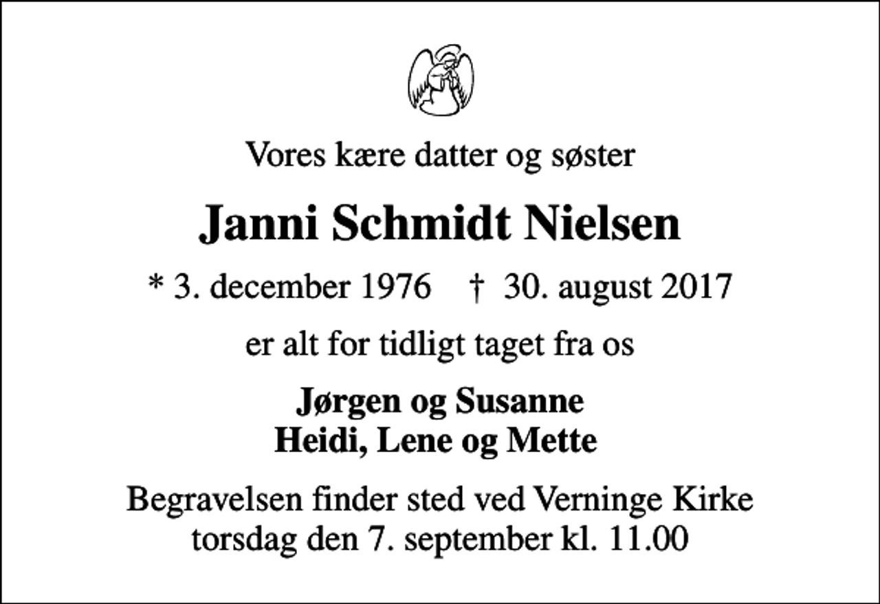 <p>Vores kære datter og søster<br />Janni Schmidt Nielsen<br />* 3. december 1976 ✝ 30. august 2017<br />er alt for tidligt taget fra os<br />Jørgen og Susanne Heidi, Lene og Mette<br />Begravelsen finder sted ved Verninge Kirke torsdag den 7. september kl. 11.00</p>