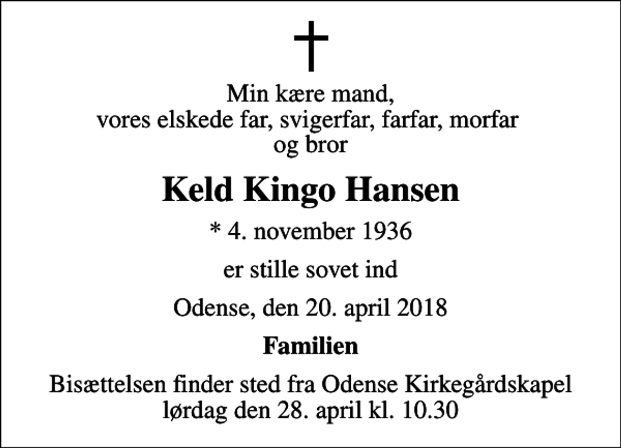 <p>Min kære mand, vores elskede far, svigerfar, farfar, morfar og bror<br />Keld Kingo Hansen<br />* 4. november 1936<br />er stille sovet ind<br />Odense, den 20. april 2018<br />Familien<br />Bisættelsen finder sted fra Odense Kirkegårdskapel lørdag den 28. april kl. 10.30</p>