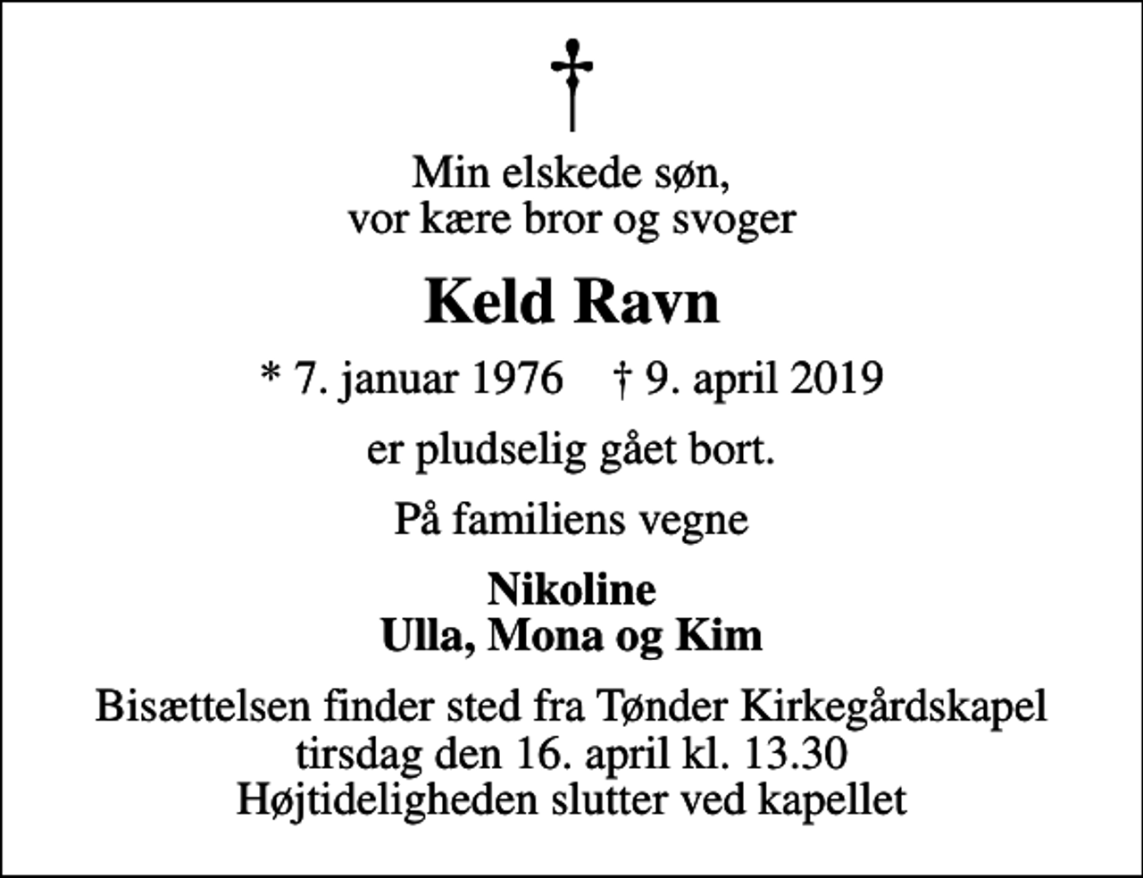 <p>Min elskede søn, vor kære bror og svoger<br />Keld Ravn<br />* 7. januar 1976 ✝ 9. april 2019<br />er pludselig gået bort.<br />På familiens vegne<br />Nikoline Ulla, Mona og Kim<br />Bisættelsen finder sted fra Tønder Kirkegårdskapel tirsdag den 16. april kl. 13.30 Højtideligheden slutter ved kapellet</p>