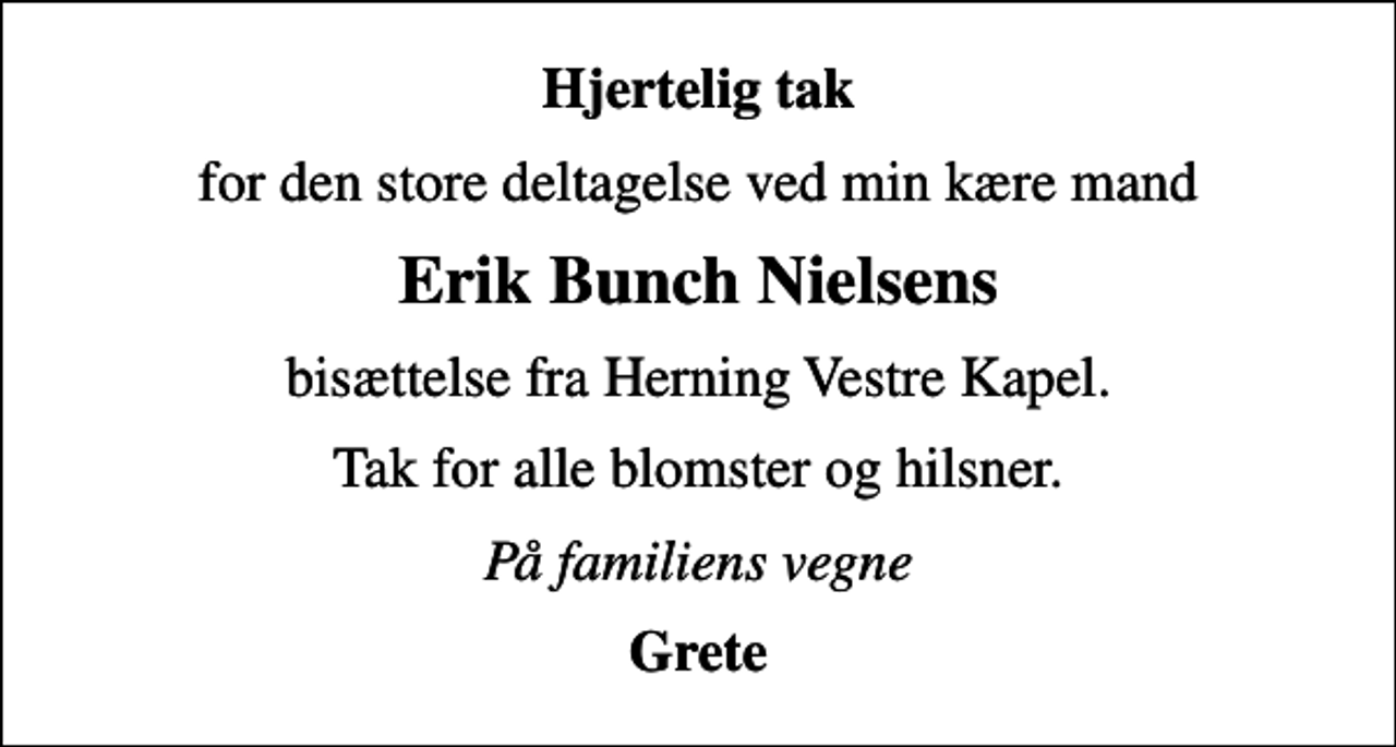 <p>Hjertelig tak<br />for den store deltagelse ved min kære mand<br />Erik Bunch Nielsens<br />bisættelse fra Herning Vestre Kapel.<br />Tak for alle blomster og hilsner.<br />På familiens vegne<br />Grete</p>