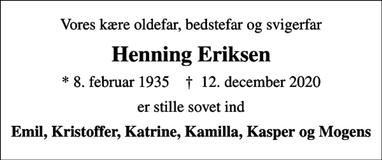 <p>Vores kære oldefar, bedstefar og svigerfar<br />Henning Eriksen<br />* 8. februar 1935 ✝ 12. december 2020<br />er stille sovet ind<br />Emil, Kristoffer, Katrine, Kamilla, Kasper og Mogens</p>