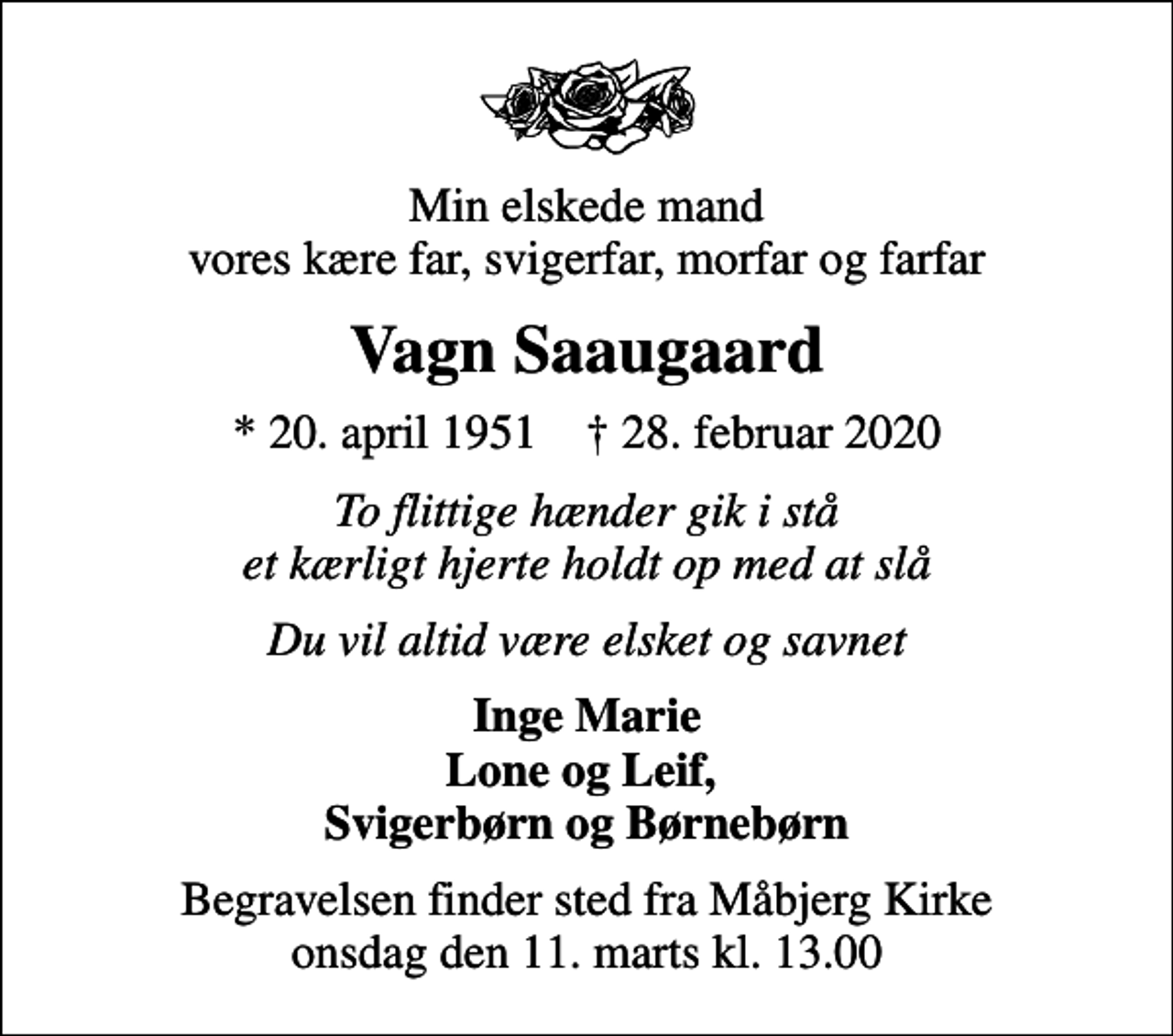 <p>Min elskede mand vores kære far, svigerfar, morfar og farfar<br />Vagn Saaugaard<br />* 20. april 1951 ✝ 28. februar 2020<br />To flittige hænder gik i stå et kærligt hjerte holdt op med at slå<br />Du vil altid være elsket og savnet<br />Inge Marie Lone og Leif, Svigerbørn og Børnebørn<br />Begravelsen finder sted fra Måbjerg Kirke onsdag den 11. marts kl. 13.00</p>