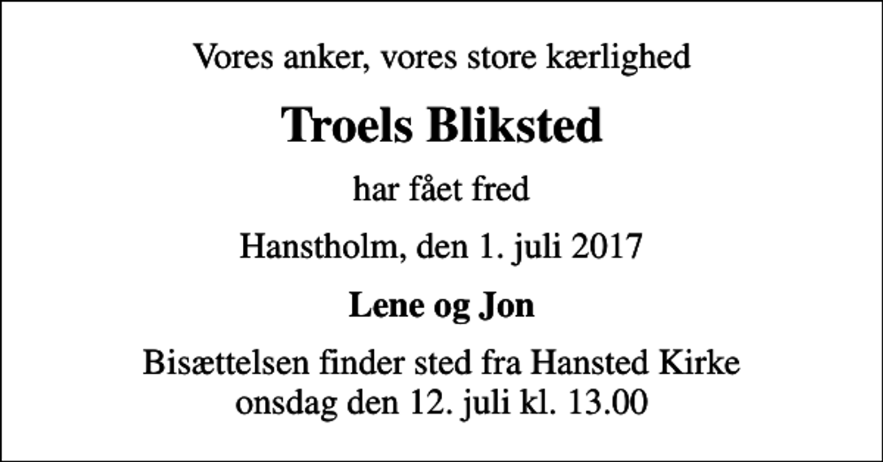 <p>Vores anker, vores store kærlighed<br />Troels Bliksted<br />har fået fred<br />Hanstholm, den 1. juli 2017<br />Lene og Jon<br />Bisættelsen finder sted fra Hansted Kirke onsdag den 12. juli kl. 13.00</p>