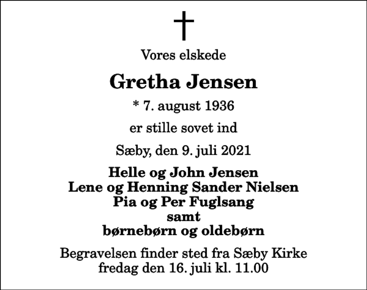 <p>Vores elskede<br />Gretha Jensen<br />* 7. august 1936<br />er stille sovet ind<br />Sæby, den 9. juli 2021<br />Helle og John Jensen Lene og Henning Sander Nielsen Pia og Per Fuglsang samt børnebørn og oldebørn<br />Begravelsen finder sted fra Sæby Kirke fredag den 16. juli kl. 11.00</p>