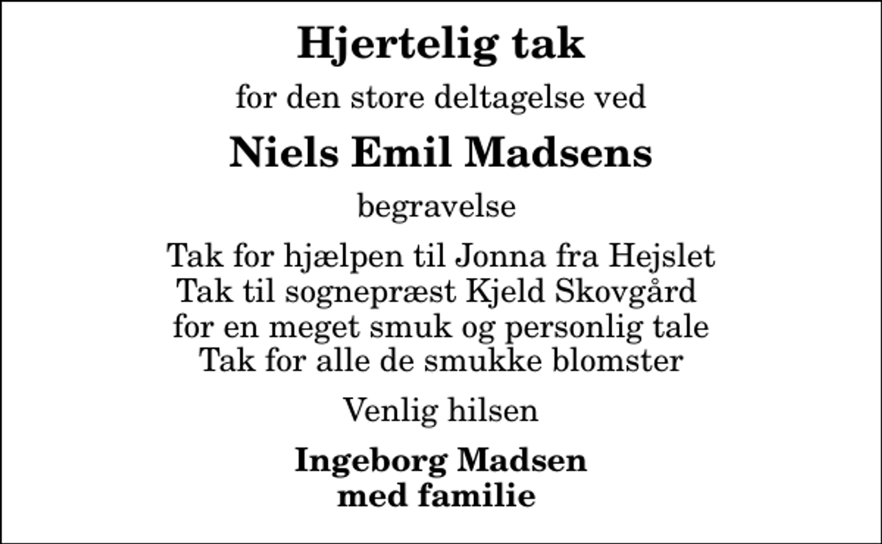<p>Hjertelig tak<br />for den store deltagelse ved<br />Niels Emil Madsens<br />begravelse<br />Tak for hjælpen til Jonna fra Hejslet Tak til sognepræst Kjeld Skovgård for en meget smuk og personlig tale Tak for alle de smukke blomster<br />Venlig hilsen<br />Ingeborg Madsen med familie</p>