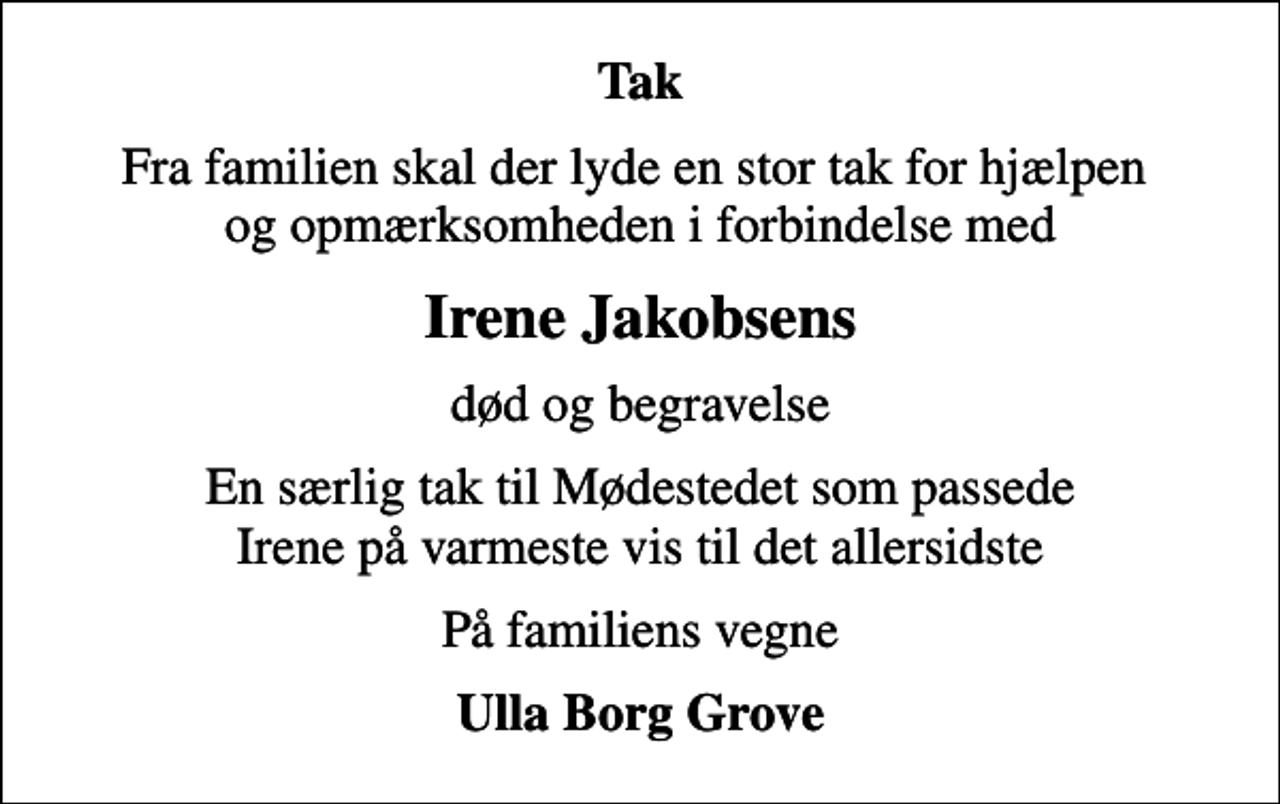 <p>Tak<br />Fra familien skal der lyde en stor tak for hjælpen og opmærksomheden i forbindelse med<br />Irene Jakobsens<br />død og begravelse<br />En særlig tak til Mødestedet som passede Irene på varmeste vis til det allersidste<br />På familiens vegne<br />Ulla Borg Grove</p>
