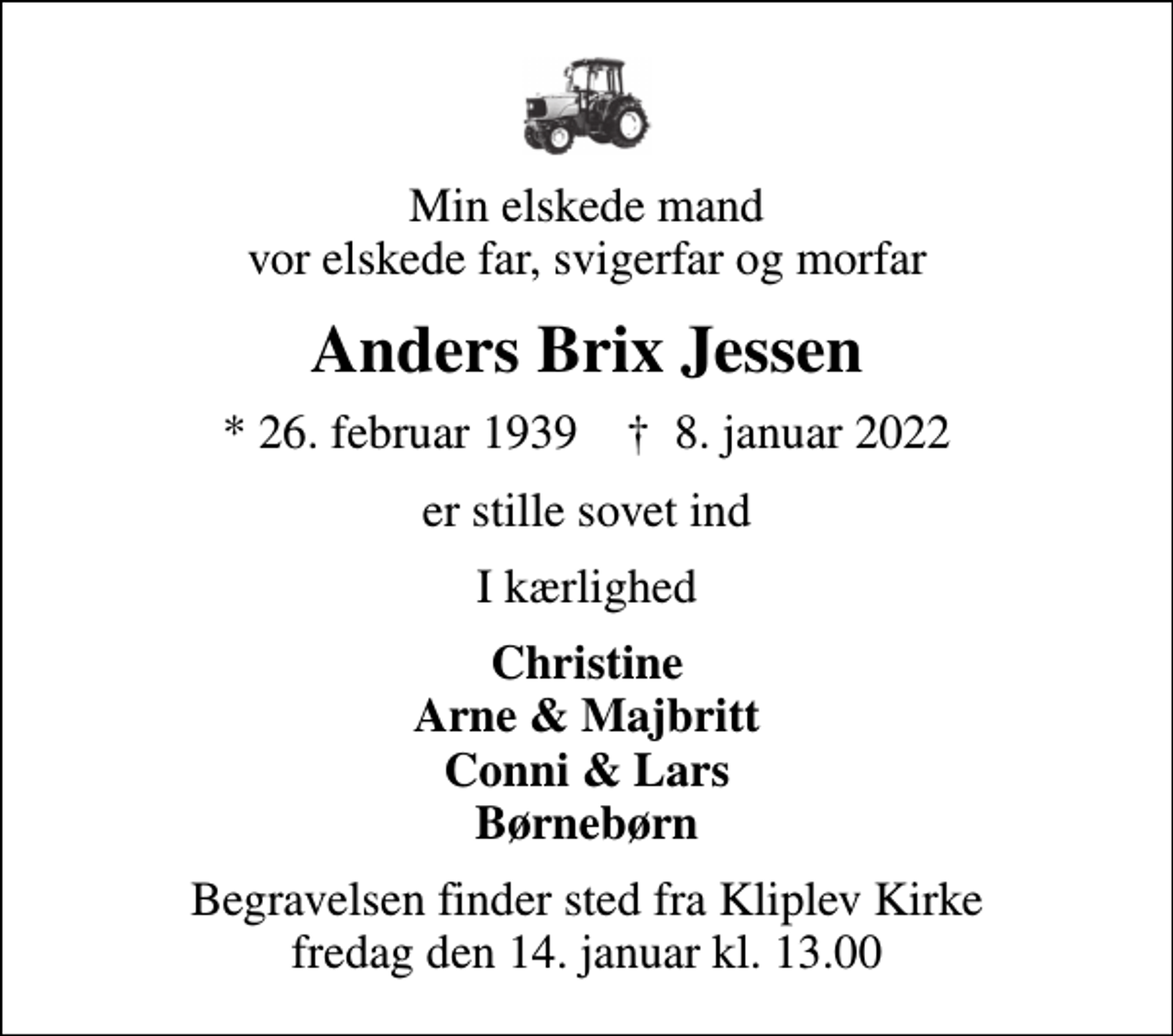 <p>Min elskede mand vor elskede far, svigerfar og morfar<br />Anders Brix Jessen<br />* 26. februar 1939 ✝ 8. januar 2022<br />er stille sovet ind<br />I kærlighed<br />Christine Arne &amp; Majbritt Conni &amp; Lars Børnebørn<br />Begravelsen finder sted fra Kliplev Kirke fredag den 14. januar kl. 13.00</p>