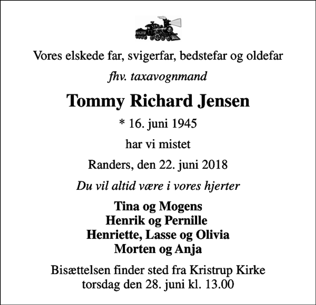 <p>Vores elskede far, svigerfar, bedstefar og oldefar<br />fhv. taxavognmand<br />Tommy Richard Jensen<br />* 16. juni 1945<br />har vi mistet<br />Randers, den 22. juni 2018<br />Du vil altid være i vores hjerter<br />Tina og Mogens Henrik og Pernille Henriette, Lasse og Olivia Morten og Anja<br />Bisættelsen finder sted fra Kristrup Kirke torsdag den 28. juni kl. 13.00</p>