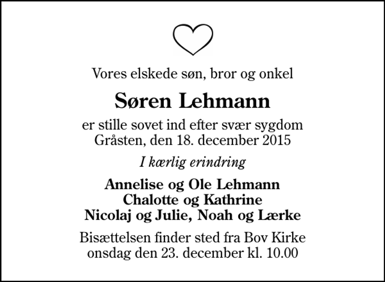 <p>Vores elskede søn, bror og onkel<br />Søren Lehmann<br />er stille sovet ind efter svær sygdom Gråsten, den 18. december 2015<br />I kærlig erindring<br />Annelise og Ole Lehmann Chalotte og Kathrine Nicolaj og Julie, Noah og Lærke<br />Bisættelsen finder sted fra Bov Kirke onsdag den 23. december kl. 10.00</p>