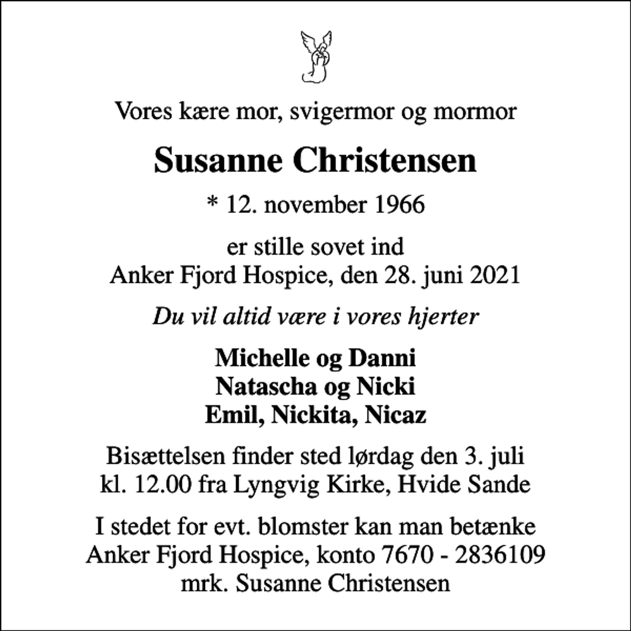 <p>Vores kære mor, svigermor og mormor<br />Susanne Christensen<br />* 12. november 1966<br />er stille sovet ind Anker Fjord Hospice, den 28. juni 2021<br />Du vil altid være i vores hjerter<br />Michelle og Danni Natascha og Nicki Emil, Nickita, Nicaz<br />Bisættelsen finder sted lørdag den 3. juli kl. 12.00 fra Lyngvig Kirke, Hvide Sande<br />I stedet for evt. blomster kan man betænke<br />Anker Fjord Hospice konto7670-2836109mrk. Susanne<br />Christensen</p>