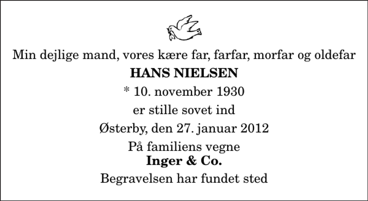 <p>Min dejlige mand, vores kære far, farfar, morfar og oldefar<br />Hans Nielsen<br />* 10. november 1930<br />er stille sovet ind<br />Østerby, den 27. januar 2012<br />På familiens vegne<br />Inger &amp; Co.<br />Begravelsen har fundet sted</p>