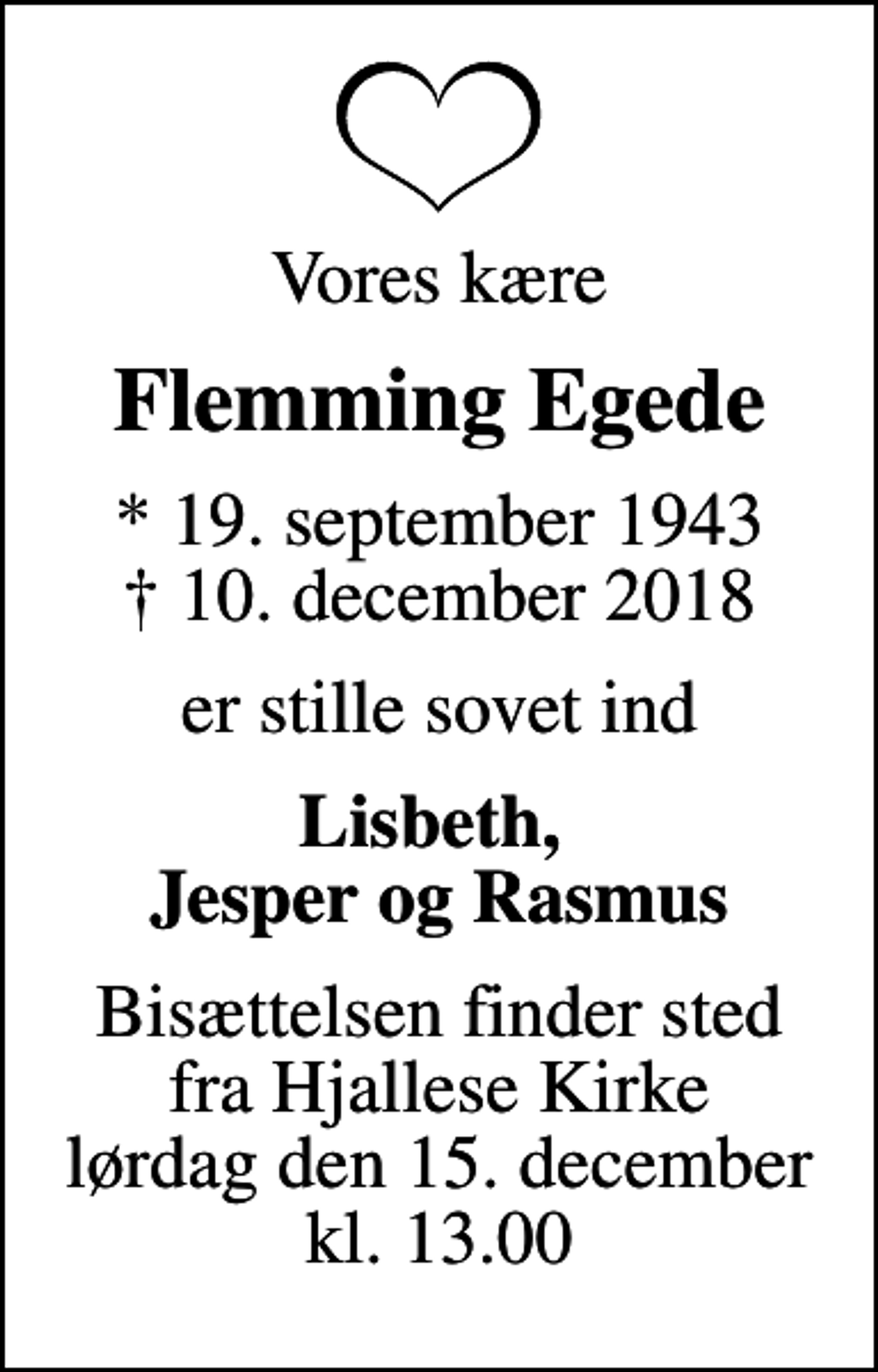 <p>Vores kære<br />Flemming Egede<br />* 19. september 1943<br />✝ 10. december 2018<br />er stille sovet ind<br />Lisbeth, Jesper og Rasmus<br />Bisættelsen finder sted fra Hjallese Kirke lørdag den 15. december kl. 13.00</p>