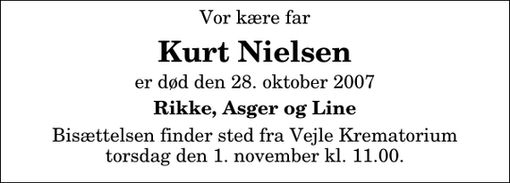 <p>Vor kære far<br />Kurt Nielsen<br />er død den 28. oktober 2007<br />Rikke, Asger og Line<br />Bisættelsen finder sted fra Skovkapellet torsdag den 1. november kl. 11.00</p>