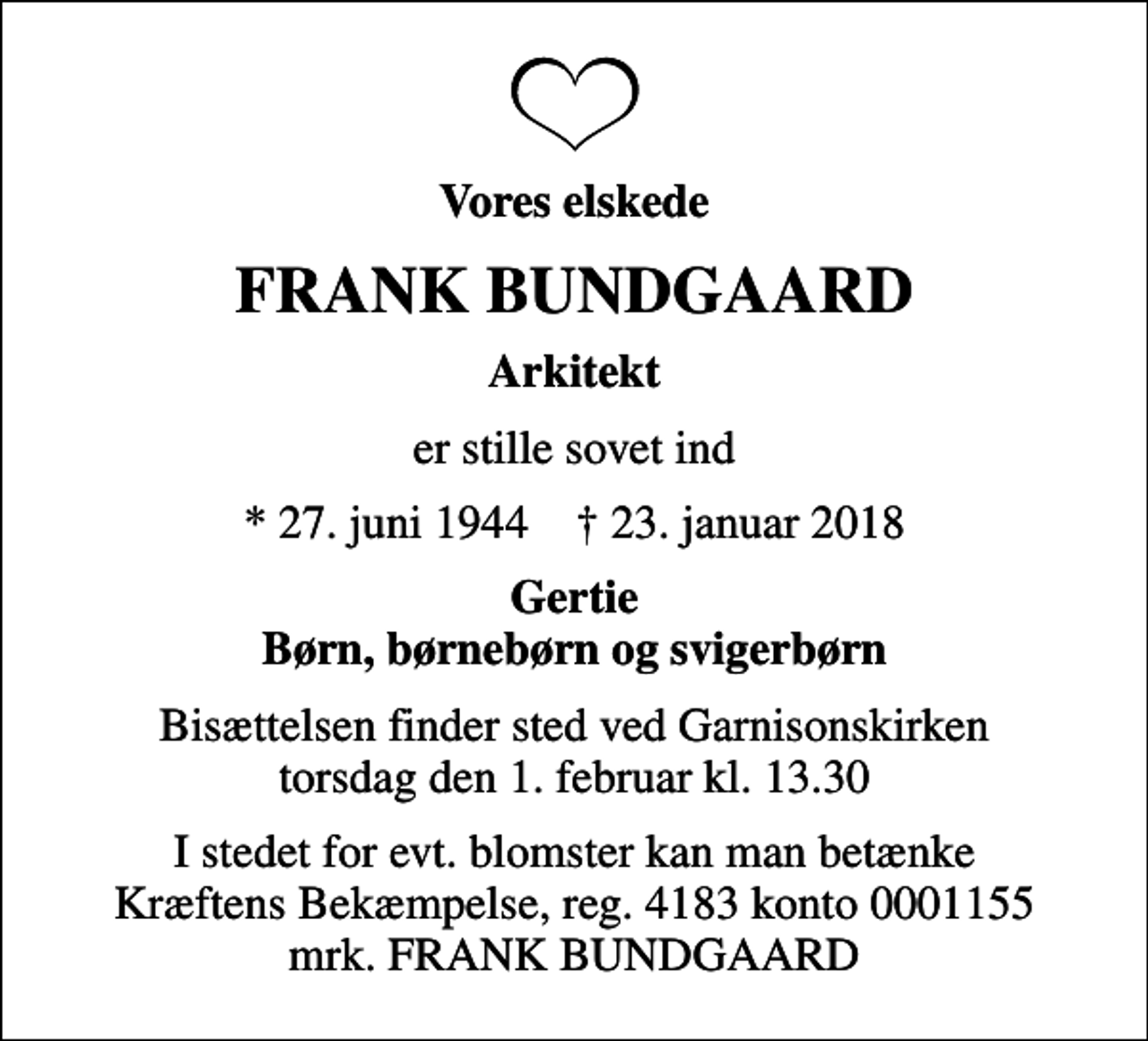 <p>Vores elskede<br />FRANK BUNDGAARD<br />Arkitekt<br />er stille sovet ind<br />* 27. juni 1944 ✝ 23. januar 2018<br />Gertie Børn, børnebørn og svigerbørn<br />Bisættelsen finder sted ved Garnisonskirken torsdag den 1. februar kl. 13.30<br />I stedet for evt. blomster kan man betænke<br />Kræftens Bekæmpelse reg.4183konto0001155mrk. FRANK<br />BUNDGAARD</p>