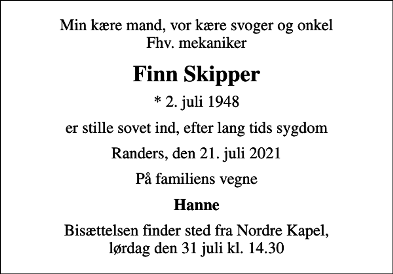 <p>Min kære mand, vor kære svoger og onkel Fhv. mekaniker<br />Finn Skipper<br />* 2. juli 1948<br />er stille sovet ind, efter lang tids sygdom<br />Randers, den 21. juli 2021<br />På familiens vegne<br />Hanne<br />Bisættelsen finder sted fra Nordre Kapel, lørdag den 31 juli kl. 14.30</p>