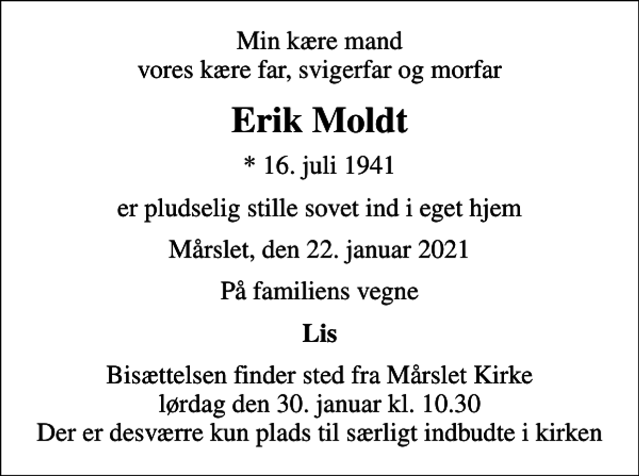 <p>Min kære mand vores kære far, svigerfar og morfar<br />Erik Moldt<br />* 16. juli 1941<br />er pludselig stille sovet ind i eget hjem<br />Mårslet, den 22. januar 2021<br />På familiens vegne<br />Lis<br />Bisættelsen finder sted fra Mårslet Kirke lørdag den 30. januar kl. 10.30 Der er desværre kun plads til særligt indbudte i kirken</p>