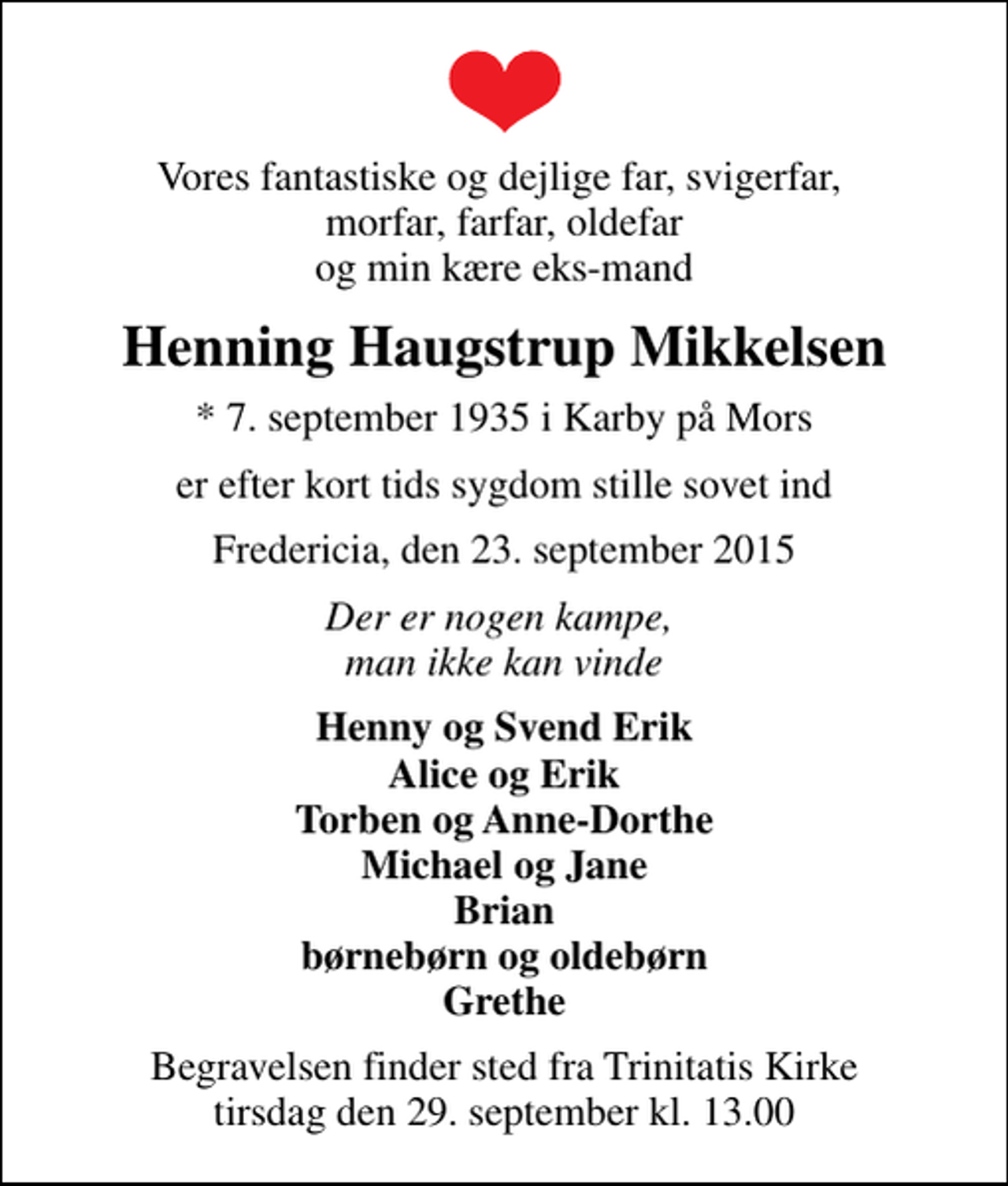 <p>Vores fantastiske og dejlige far, svigerfar, morfar, farfar, oldefar og min kære eks-mand<br />Henning Haugstrup Mikkelsen<br />* 7. september 1935 i Karby på Mors<br />er efter kort tids sygdom stille sovet ind<br />Fredericia, den 23. september 2015<br />Der er nogen kampe, man ikke kan vinde<br />Henny og Svend Erik Alice og Erik Torben og Anne-Dorthe Michael og Jane Brian børnebørn og oldebørn Grethe<br />Begravelsen finder sted fra Trinitatis Kirke tirsdag den 29. september kl. 13.00</p>