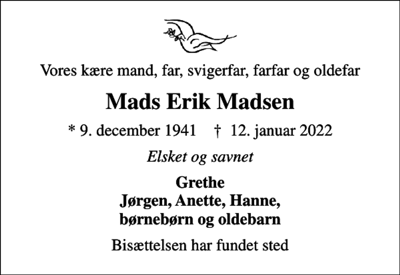 <p>Vores kære mand, far, svigerfar, farfar og oldefar<br />Mads Erik Madsen<br />* 9. december 1941 ✝ 12. januar 2022<br />Elsket og savnet<br />Grethe Jørgen, Anette, Hanne, børnebørn og oldebarn<br />Bisættelsen har fundet sted</p>
