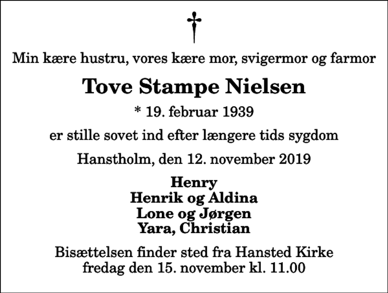 <p>Min kære hustru, vores kære mor, svigermor og farmor<br />Tove Stampe Nielsen<br />* 19. februar 1939<br />er stille sovet ind efter længere tids sygdom<br />Hanstholm, den 12. november 2019<br />Henry Henrik og Aldina Lone og Jørgen Yara, Christian<br />Bisættelsen finder sted fra Hansted Kirke fredag den 15. november kl. 11.00</p>