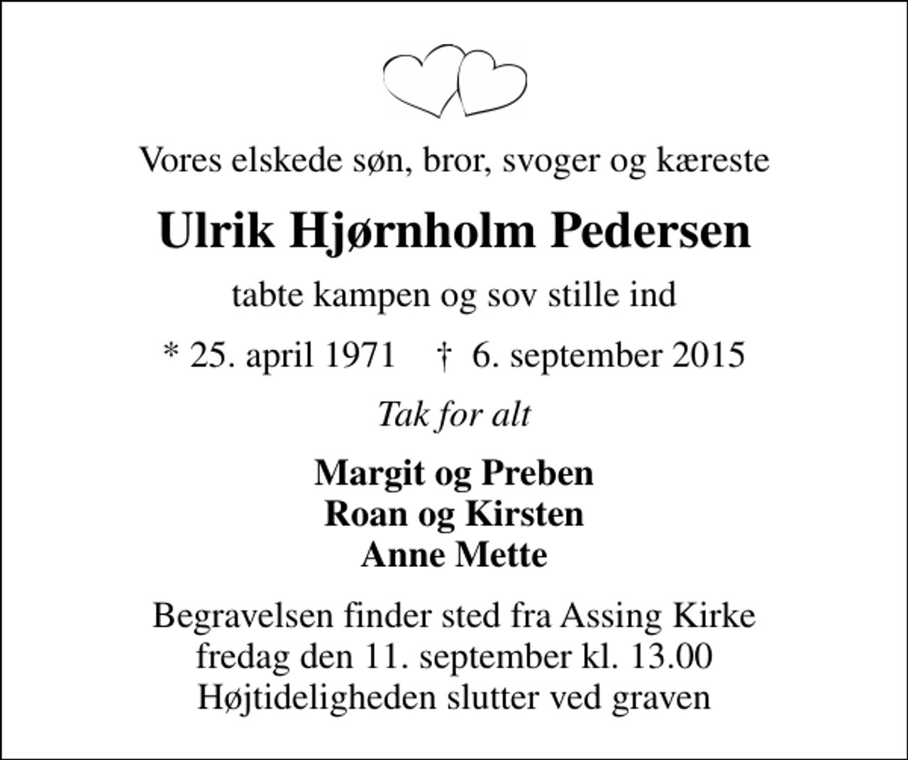 <p>Vores elskede søn, bror, svoger og kæreste<br />Ulrik Hjørnholm Pedersen<br />tabte kampen og sov stille ind<br />* 25. april 1971 ✝ 6. september 2015<br />Tak for alt<br />Margit og Preben Roan og Kirsten Anne Mette<br />Begravelsen finder sted fra Assing Kirke fredag den 11. september kl. 13.00 Højtideligheden slutter ved graven</p>