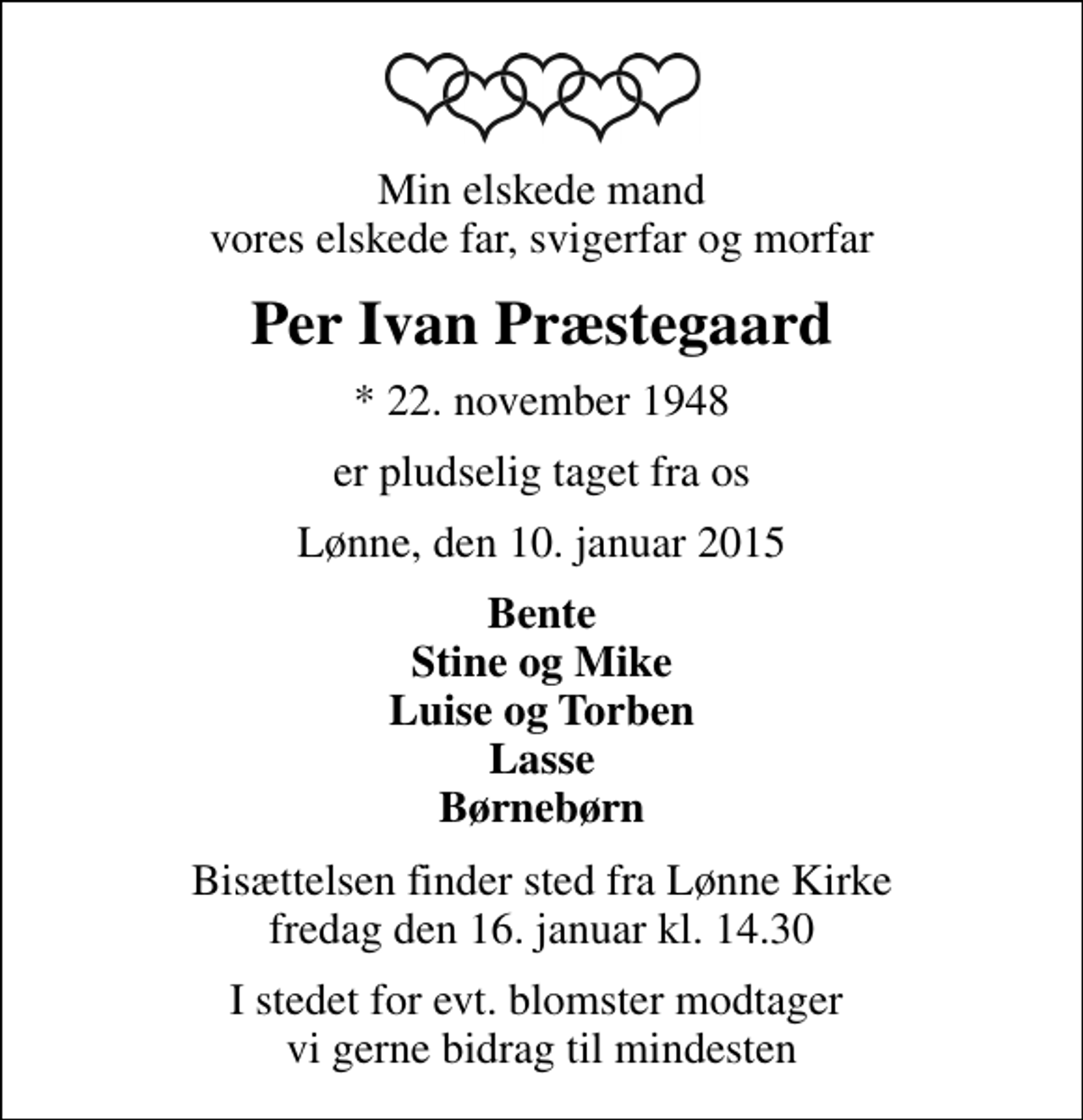 <p>Min elskede mand vores elskede far, svigerfar og morfar<br />Per Ivan Præstegaard<br />* 22. november 1948<br />er pludselig taget fra os<br />Lønne, den 10. januar 2015<br />Bente Stine og Mike Luise og Torben Lasse Børnebørn<br />Bisættelsen finder sted fra Lønne Kirke fredag den 16. januar kl. 14.30<br />I stedet for evt. blomster modtager vi gerne bidrag til mindesten</p>