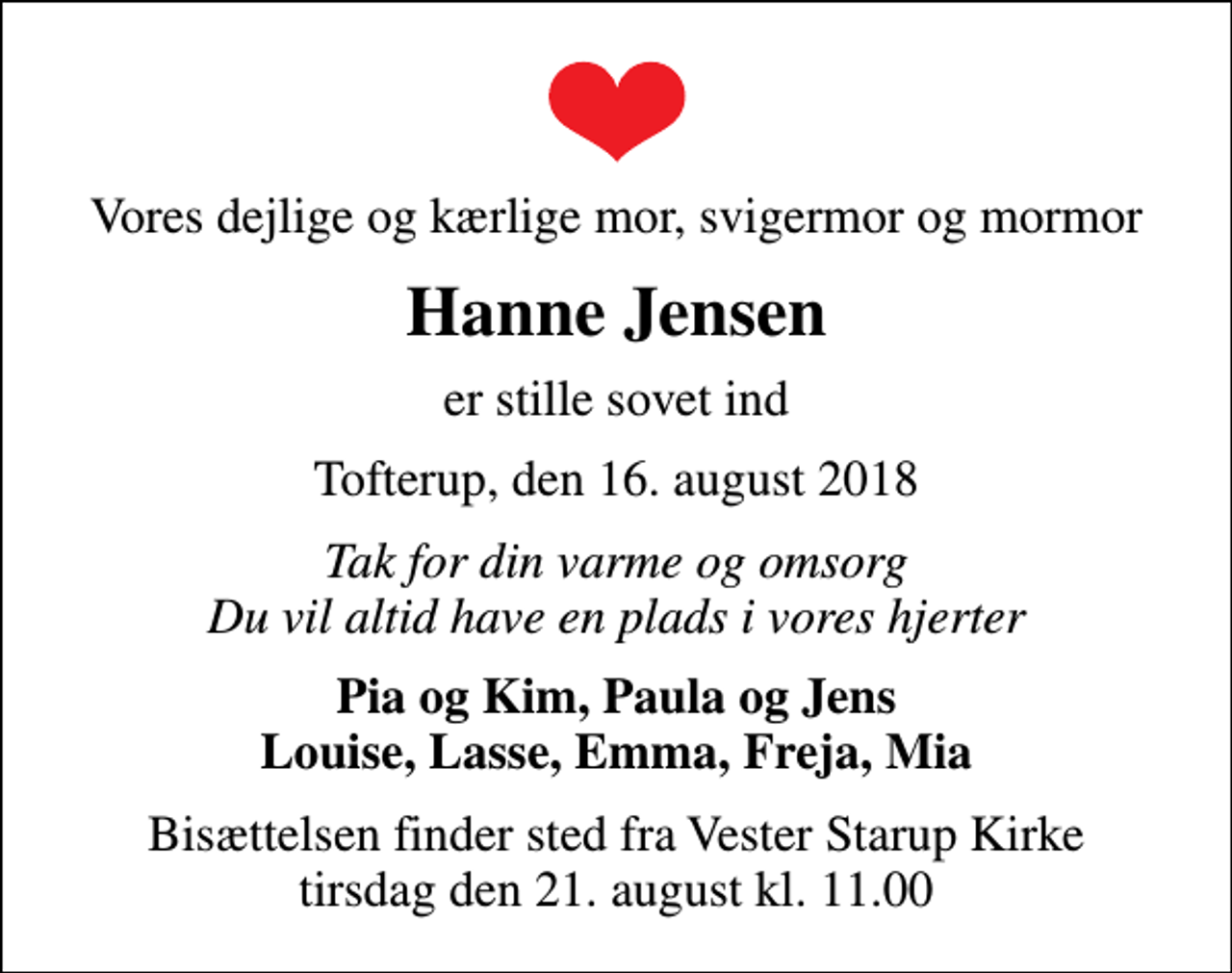 <p>Vores dejlige og kærlige mor, svigermor og mormor<br />Hanne Jensen<br />er stille sovet ind<br />Tofterup, den 16. august 2018<br />Tak for din varme og omsorg Du vil altid have en plads i vores hjerter<br />Pia og Kim, Paula og Jens Louise, Lasse, Emma, Freja, Mia<br />Bisættelsen finder sted fra Vester Starup Kirke tirsdag den 21. august kl. 11.00</p>
