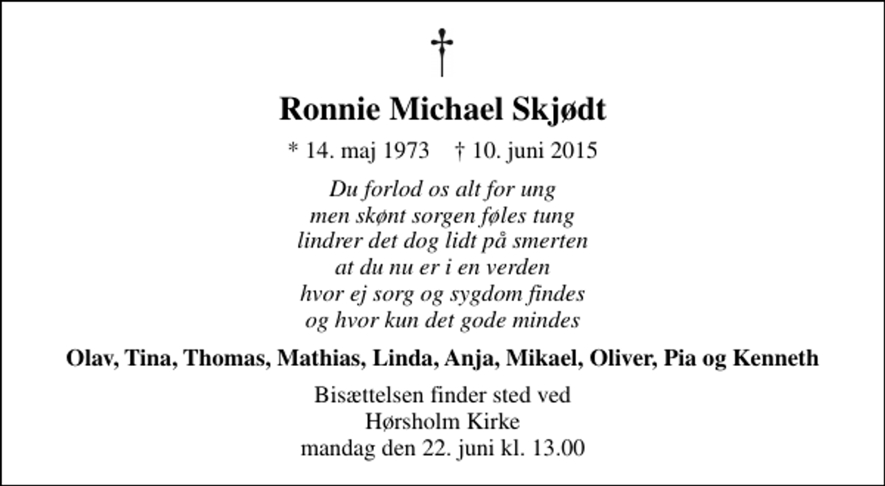 <p>Ronnie Michael Skjødt<br />* 14. maj 1973 ✝ 10. juni 2015<br />Du forlod os alt for ung men skønt sorgen føles tung lindrer det dog lidt på smerten at du nu er i en verden hvor ej sorg og sygdom findes og hvor kun det gode mindes<br />Olav, Tina, Thomas, Mathias, Linda, Anja, Mikael, Oliver, Pia og Kenneth<br />Bisættelsen finder sted i Hørsholm Kirke mandag den 22. juni kl. 13.00</p>