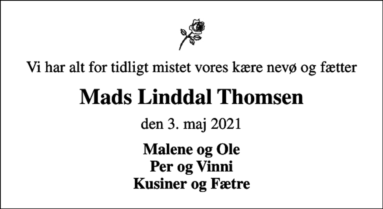 <p>Vi har alt for tidligt mistet vores kære nevø og fætter<br />Mads Linddal Thomsen<br />den 3. maj 2021<br />Malene og Ole Per og Vinni Kusiner og Fætre</p>