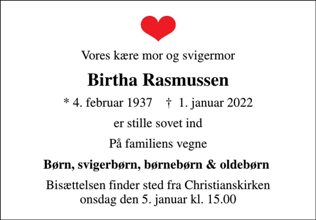 <p>Vores kære mor og svigermor<br />Birtha Rasmussen<br />* 4. februar 1937 ✝ 1. januar 2022<br />er stille sovet ind<br />På familiens vegne<br />Børn, svigerbørn, børnebørn &amp; oldebørn<br />Bisættelsen finder sted fra Christianskirken onsdag den 5. januar kl. 15.00</p>