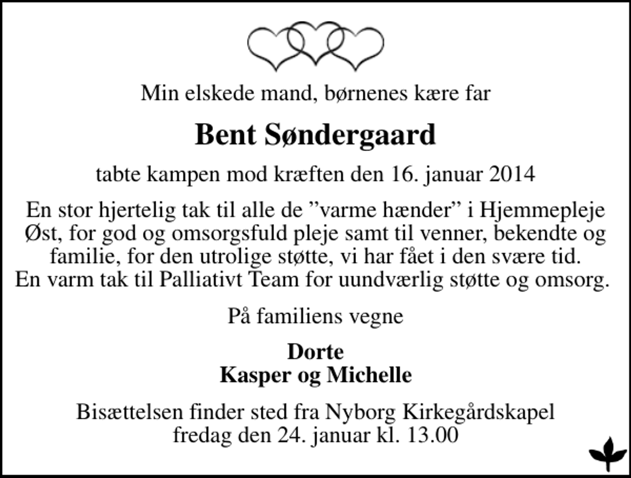 <p>Min elskede mand, børnenes kære far<br />Bent Søndergaard<br />tabte kampen mod kræften den 16. januar 2014<br />En stor hjertelig tak til alle de varme hænder i Hjemmepleje Øst, for god og omsorgsfuld pleje samt til venner, bekendte og familie, for den utrolige støtte, vi har fået i den svære tid. En varm tak til Palliativt Team for uundværlig støtte og omsorg.<br />På familiens vegne<br />Dorte Kasper og Michelle<br />Bisættelsen finder sted fra Nyborg Kirkegårdskapel fredag den 24. januar kl. 13.00</p>
